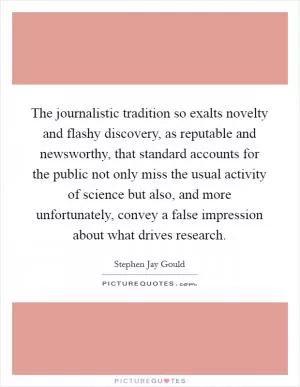 The journalistic tradition so exalts novelty and flashy discovery, as reputable and newsworthy, that standard accounts for the public not only miss the usual activity of science but also, and more unfortunately, convey a false impression about what drives research Picture Quote #1