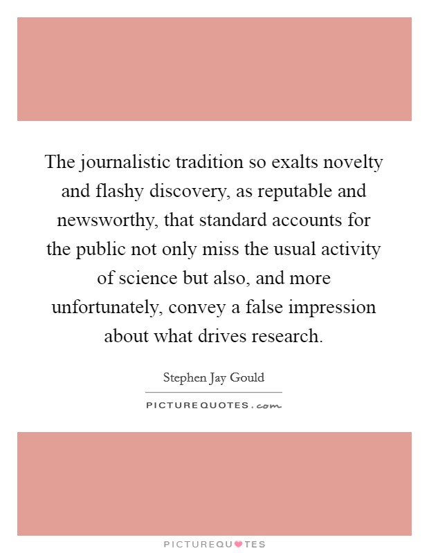 The journalistic tradition so exalts novelty and flashy discovery, as reputable and newsworthy, that standard accounts for the public not only miss the usual activity of science but also, and more unfortunately, convey a false impression about what drives research. Picture Quote #1