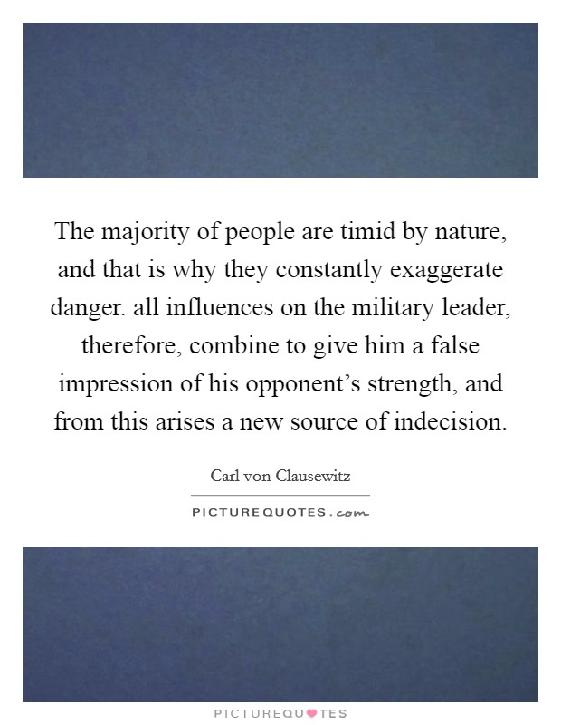 The majority of people are timid by nature, and that is why they constantly exaggerate danger. all influences on the military leader, therefore, combine to give him a false impression of his opponent's strength, and from this arises a new source of indecision. Picture Quote #1