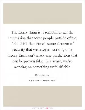 The funny thing is, I sometimes get the impression that some people outside of the field think that there’s some element of security that we have in working on a theory that hasn’t made any predictions that can be proven false. In a sense, we’re working on something unfalsifiable Picture Quote #1