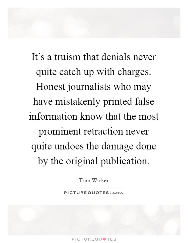 It's a truism that denials never quite catch up with charges. Honest journalists who may have mistakenly printed false information know that the most prominent retraction never quite undoes the damage done by the original publication. Picture Quote #1