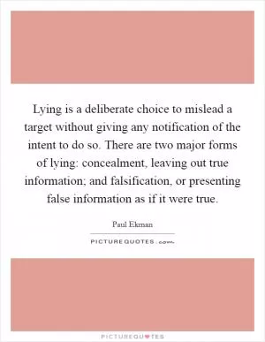 Lying is a deliberate choice to mislead a target without giving any notification of the intent to do so. There are two major forms of lying: concealment, leaving out true information; and falsification, or presenting false information as if it were true Picture Quote #1