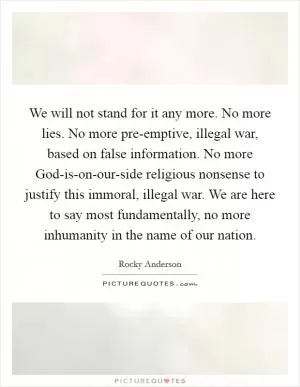We will not stand for it any more. No more lies. No more pre-emptive, illegal war, based on false information. No more God-is-on-our-side religious nonsense to justify this immoral, illegal war. We are here to say most fundamentally, no more inhumanity in the name of our nation Picture Quote #1