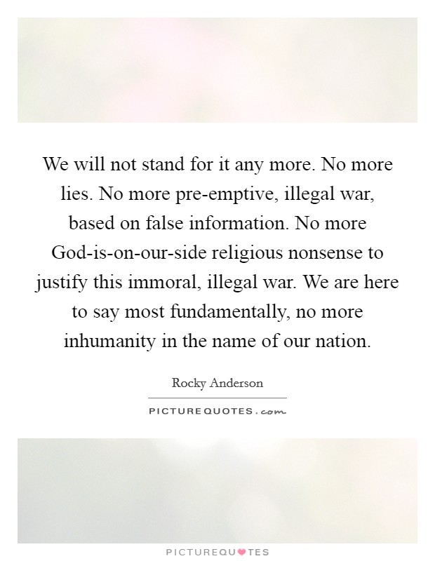 We will not stand for it any more. No more lies. No more pre-emptive, illegal war, based on false information. No more God-is-on-our-side religious nonsense to justify this immoral, illegal war. We are here to say most fundamentally, no more inhumanity in the name of our nation. Picture Quote #1
