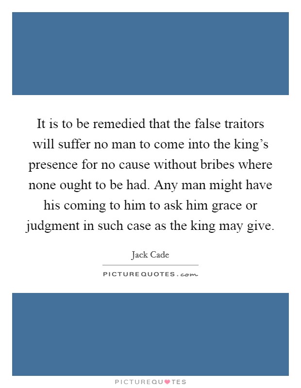 It is to be remedied that the false traitors will suffer no man to come into the king's presence for no cause without bribes where none ought to be had. Any man might have his coming to him to ask him grace or judgment in such case as the king may give. Picture Quote #1