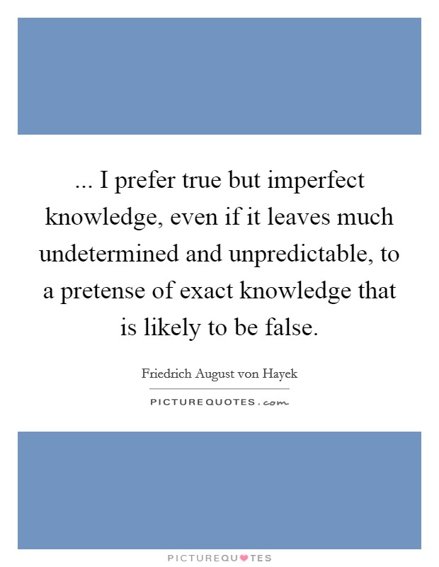... I prefer true but imperfect knowledge, even if it leaves much undetermined and unpredictable, to a pretense of exact knowledge that is likely to be false. Picture Quote #1