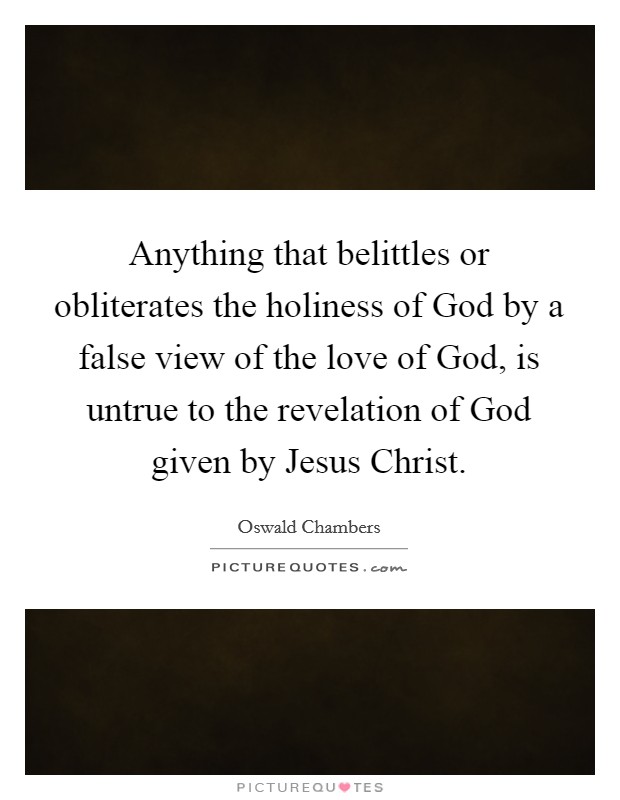 Anything that belittles or obliterates the holiness of God by a false view of the love of God, is untrue to the revelation of God given by Jesus Christ. Picture Quote #1