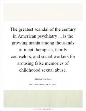 The greatest scandal of the century in American psychiatry ... is the growing mania among thousands of inept therapists, family counselors, and social workers for arousing false memories of childhoood sexual abuse Picture Quote #1