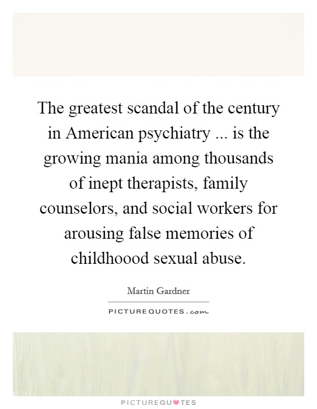 The greatest scandal of the century in American psychiatry ... is the growing mania among thousands of inept therapists, family counselors, and social workers for arousing false memories of childhoood sexual abuse. Picture Quote #1