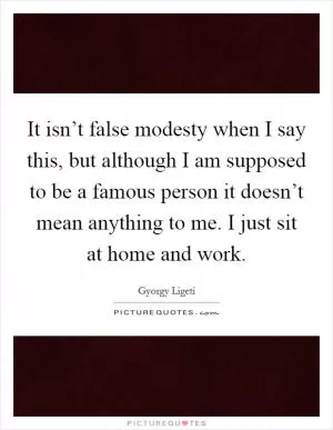 It isn’t false modesty when I say this, but although I am supposed to be a famous person it doesn’t mean anything to me. I just sit at home and work Picture Quote #1