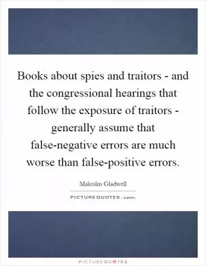 Books about spies and traitors - and the congressional hearings that follow the exposure of traitors - generally assume that false-negative errors are much worse than false-positive errors Picture Quote #1