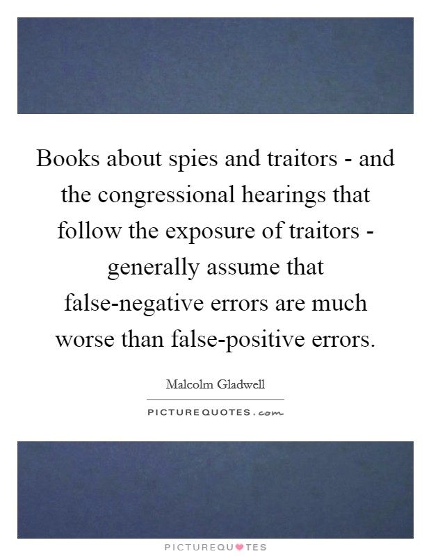 Books about spies and traitors - and the congressional hearings that follow the exposure of traitors - generally assume that false-negative errors are much worse than false-positive errors. Picture Quote #1