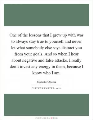 One of the lessons that I grew up with was to always stay true to yourself and never let what somebody else says distract you from your goals. And so when I hear about negative and false attacks, I really don’t invest any energy in them, because I know who I am Picture Quote #1