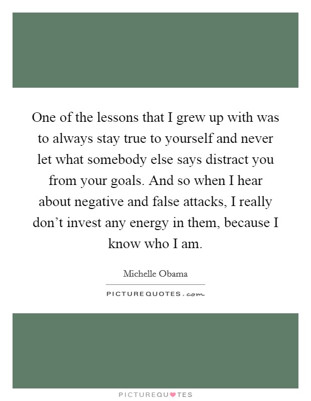 One of the lessons that I grew up with was to always stay true to yourself and never let what somebody else says distract you from your goals. And so when I hear about negative and false attacks, I really don't invest any energy in them, because I know who I am. Picture Quote #1