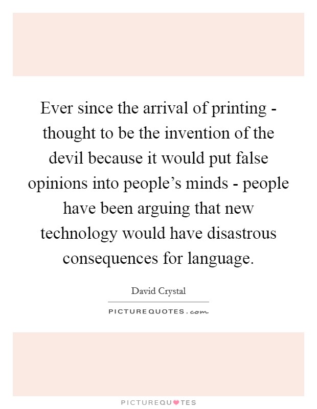 Ever since the arrival of printing - thought to be the invention of the devil because it would put false opinions into people's minds - people have been arguing that new technology would have disastrous consequences for language. Picture Quote #1