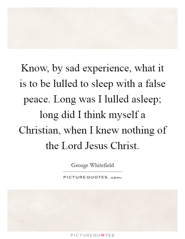Know, by sad experience, what it is to be lulled to sleep with a false peace. Long was I lulled asleep; long did I think myself a Christian, when I knew nothing of the Lord Jesus Christ. Picture Quote #1