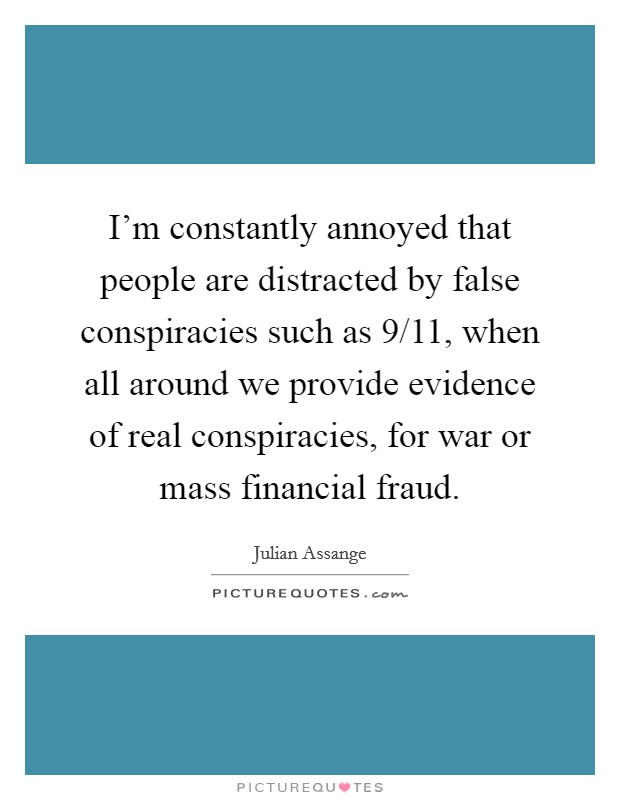I'm constantly annoyed that people are distracted by false conspiracies such as 9/11, when all around we provide evidence of real conspiracies, for war or mass financial fraud. Picture Quote #1