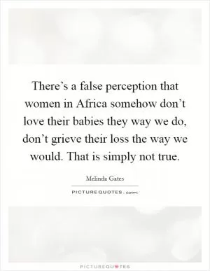 There’s a false perception that women in Africa somehow don’t love their babies they way we do, don’t grieve their loss the way we would. That is simply not true Picture Quote #1