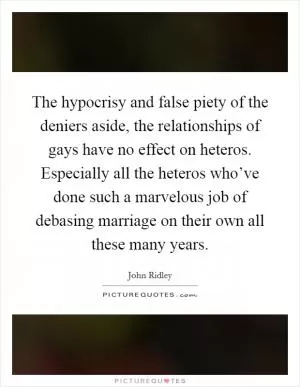 The hypocrisy and false piety of the deniers aside, the relationships of gays have no effect on heteros. Especially all the heteros who’ve done such a marvelous job of debasing marriage on their own all these many years Picture Quote #1