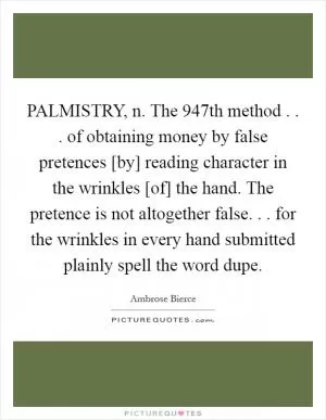 PALMISTRY, n. The 947th method . . . of obtaining money by false pretences [by] reading character in the wrinkles [of] the hand. The pretence is not altogether false. . . for the wrinkles in every hand submitted plainly spell the word dupe Picture Quote #1