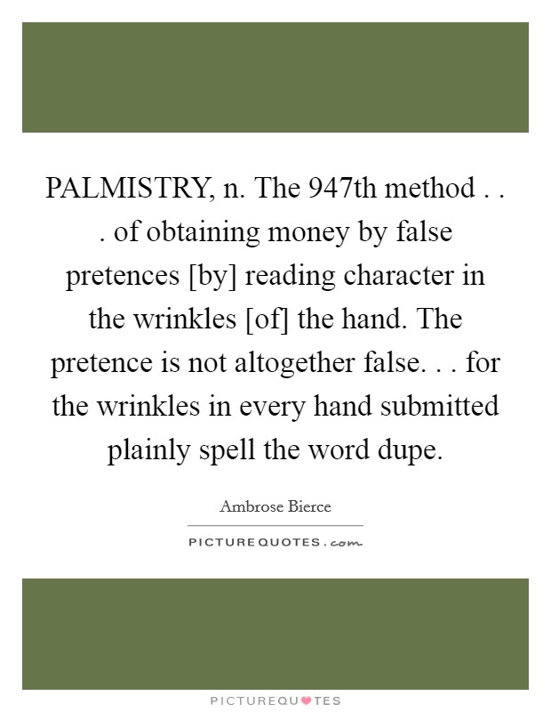 PALMISTRY, n. The 947th method . . . of obtaining money by false pretences [by] reading character in the wrinkles [of] the hand. The pretence is not altogether false. . . for the wrinkles in every hand submitted plainly spell the word dupe. Picture Quote #1