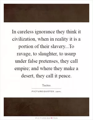 In careless ignorance they think it civilization, when in reality it is a portion of their slavery...To ravage, to slaughter, to usurp under false pretenses, they call empire; and where they make a desert, they call it peace Picture Quote #1