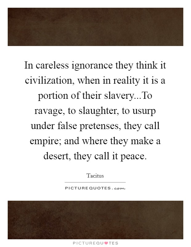 In careless ignorance they think it civilization, when in reality it is a portion of their slavery...To ravage, to slaughter, to usurp under false pretenses, they call empire; and where they make a desert, they call it peace. Picture Quote #1
