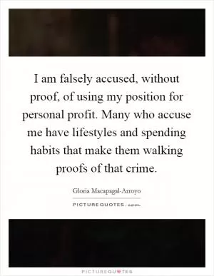 I am falsely accused, without proof, of using my position for personal profit. Many who accuse me have lifestyles and spending habits that make them walking proofs of that crime Picture Quote #1