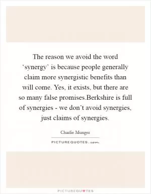 The reason we avoid the word ‘synergy’ is because people generally claim more synergistic benefits than will come. Yes, it exists, but there are so many false promises.Berkshire is full of synergies - we don’t avoid synergies, just claims of synergies Picture Quote #1