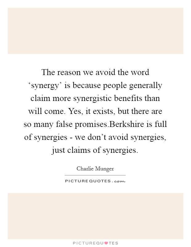 The reason we avoid the word ‘synergy' is because people generally claim more synergistic benefits than will come. Yes, it exists, but there are so many false promises.Berkshire is full of synergies - we don't avoid synergies, just claims of synergies. Picture Quote #1