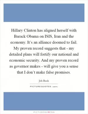 Hillary Clinton has aligned herself with Barack Obama on ISIS, Iran and the economy. It’s an alliance doomed to fail. My proven record suggests that - my detailed plans will fortify our national and economic security. And my proven record as governor makes - will give you a sense that I don’t make false promises Picture Quote #1