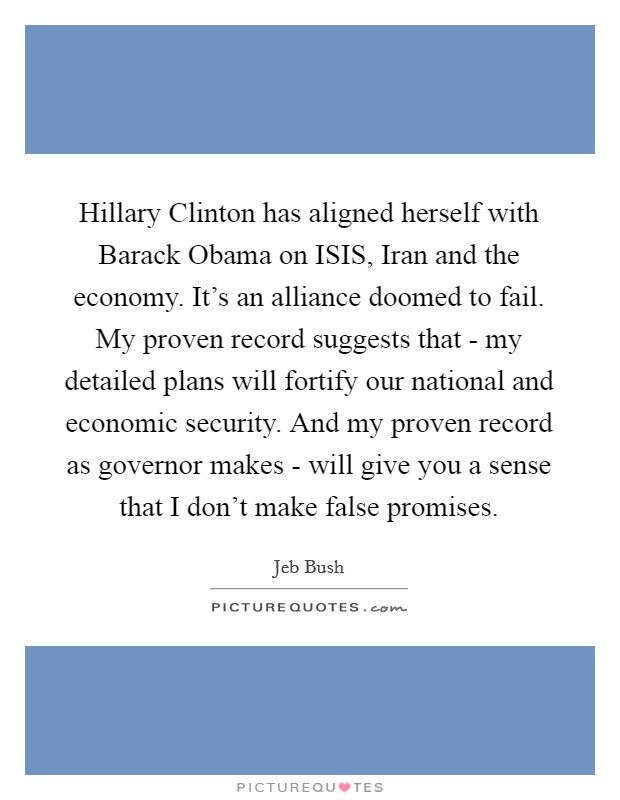 Hillary Clinton has aligned herself with Barack Obama on ISIS, Iran and the economy. It's an alliance doomed to fail. My proven record suggests that - my detailed plans will fortify our national and economic security. And my proven record as governor makes - will give you a sense that I don't make false promises. Picture Quote #1