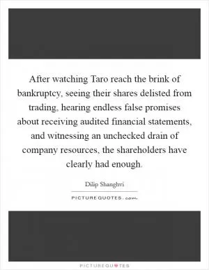 After watching Taro reach the brink of bankruptcy, seeing their shares delisted from trading, hearing endless false promises about receiving audited financial statements, and witnessing an unchecked drain of company resources, the shareholders have clearly had enough Picture Quote #1