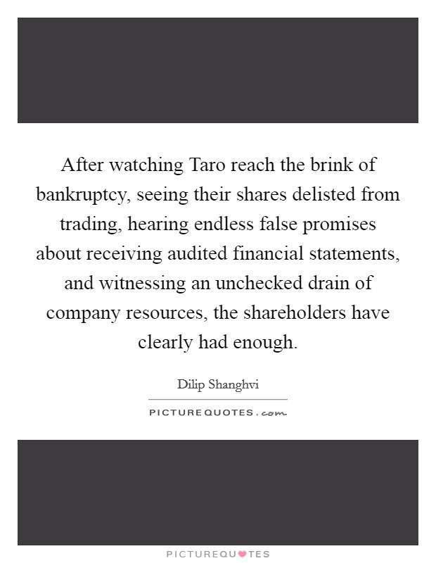 After watching Taro reach the brink of bankruptcy, seeing their shares delisted from trading, hearing endless false promises about receiving audited financial statements, and witnessing an unchecked drain of company resources, the shareholders have clearly had enough. Picture Quote #1