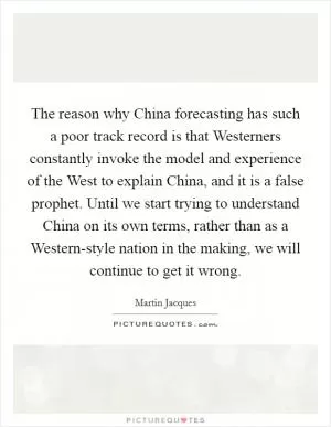 The reason why China forecasting has such a poor track record is that Westerners constantly invoke the model and experience of the West to explain China, and it is a false prophet. Until we start trying to understand China on its own terms, rather than as a Western-style nation in the making, we will continue to get it wrong Picture Quote #1