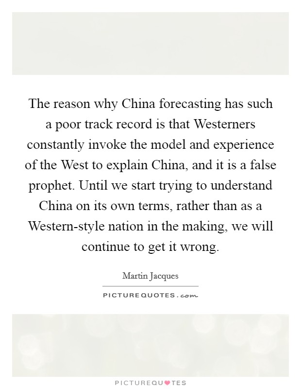 The reason why China forecasting has such a poor track record is that Westerners constantly invoke the model and experience of the West to explain China, and it is a false prophet. Until we start trying to understand China on its own terms, rather than as a Western-style nation in the making, we will continue to get it wrong. Picture Quote #1