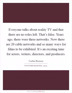 Everyone talks about reality TV and that there are no roles left. That’s false. Years ago, there were three networks. Now there are 20 cable networks and so many ways for films to be exhibited. It’s an exciting time for actors, writers, directors, and producers Picture Quote #1