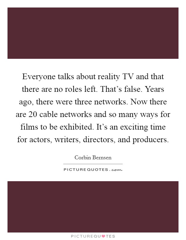 Everyone talks about reality TV and that there are no roles left. That's false. Years ago, there were three networks. Now there are 20 cable networks and so many ways for films to be exhibited. It's an exciting time for actors, writers, directors, and producers. Picture Quote #1