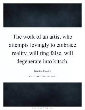 The work of an artist who attempts lovingly to embrace reality, will ring false, will degenerate into kitsch Picture Quote #1