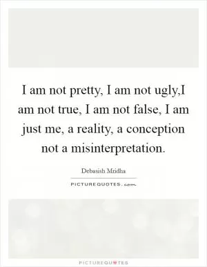 I am not pretty, I am not ugly,I am not true, I am not false, I am just me, a reality, a conception not a misinterpretation Picture Quote #1