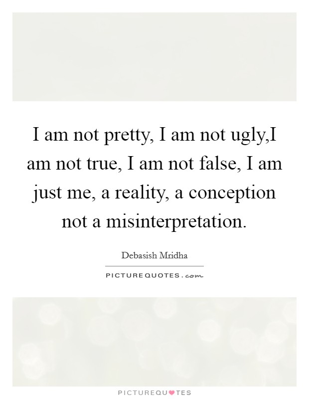 I am not pretty, I am not ugly,I am not true, I am not false, I am just me, a reality, a conception not a misinterpretation. Picture Quote #1