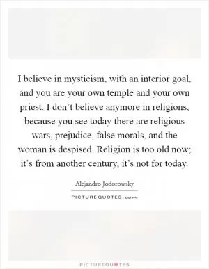 I believe in mysticism, with an interior goal, and you are your own temple and your own priest. I don’t believe anymore in religions, because you see today there are religious wars, prejudice, false morals, and the woman is despised. Religion is too old now; it’s from another century, it’s not for today Picture Quote #1