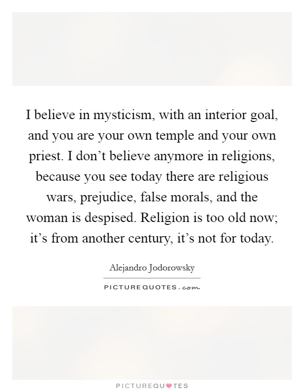 I believe in mysticism, with an interior goal, and you are your own temple and your own priest. I don't believe anymore in religions, because you see today there are religious wars, prejudice, false morals, and the woman is despised. Religion is too old now; it's from another century, it's not for today. Picture Quote #1