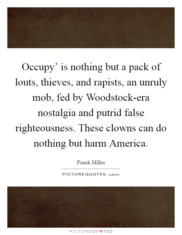 Occupy' is nothing but a pack of louts, thieves, and rapists, an unruly mob, fed by Woodstock-era nostalgia and putrid false righteousness. These clowns can do nothing but harm America. Picture Quote #1