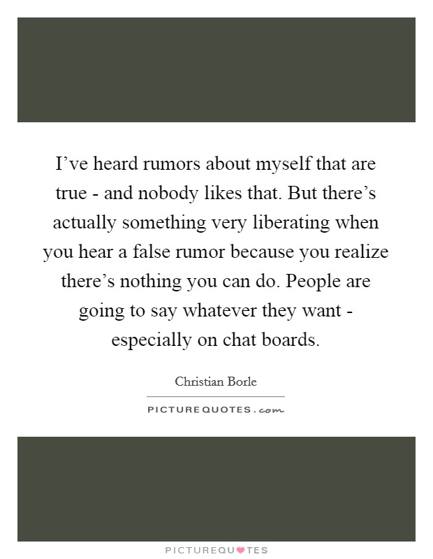 I've heard rumors about myself that are true - and nobody likes that. But there's actually something very liberating when you hear a false rumor because you realize there's nothing you can do. People are going to say whatever they want - especially on chat boards. Picture Quote #1