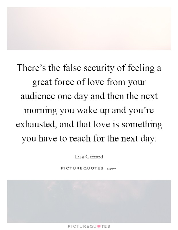 There's the false security of feeling a great force of love from your audience one day and then the next morning you wake up and you're exhausted, and that love is something you have to reach for the next day. Picture Quote #1