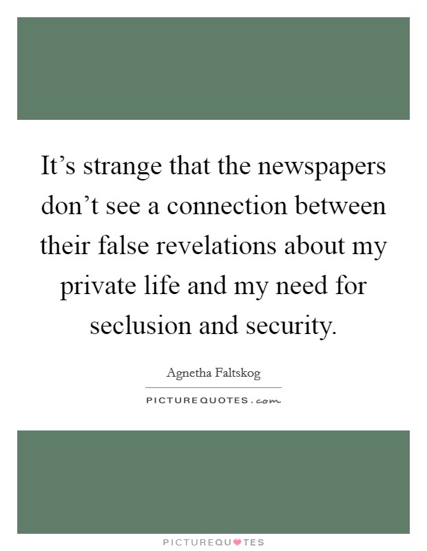 It's strange that the newspapers don't see a connection between their false revelations about my private life and my need for seclusion and security. Picture Quote #1