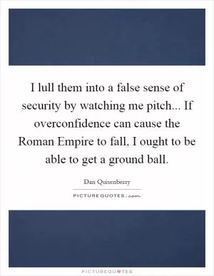 I lull them into a false sense of security by watching me pitch... If overconfidence can cause the Roman Empire to fall, I ought to be able to get a ground ball Picture Quote #1