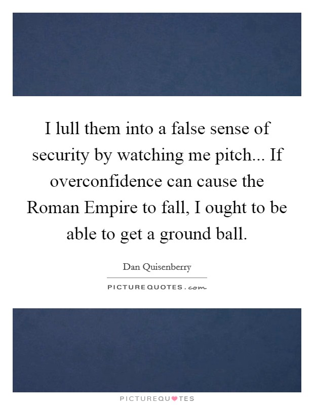 I lull them into a false sense of security by watching me pitch... If overconfidence can cause the Roman Empire to fall, I ought to be able to get a ground ball. Picture Quote #1