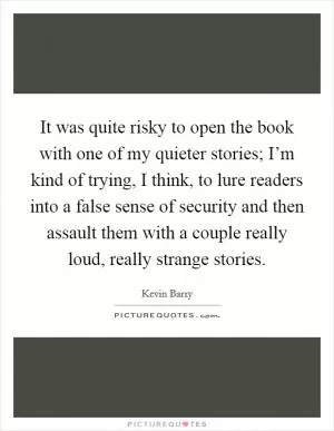 It was quite risky to open the book with one of my quieter stories; I’m kind of trying, I think, to lure readers into a false sense of security and then assault them with a couple really loud, really strange stories Picture Quote #1